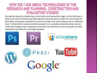 During the research and planning, construction and evaluation stages. as the title says it,
there was a lot of research and planning that had to be done in order for me to have the
best ideas, techniques and plans to ensure my trailer was most unique and on a different
level. To find all this material and then present it in a suitable and professional manner,
media technologies were imperative and had to be utilised to ensure my quality of work
and grades would be of a very high standard.
 