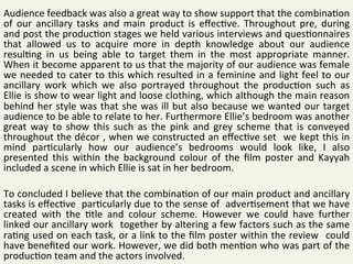 Audience	feedback	was	also	a	great	way	to	show	support	that	the	combina2on	
of	 our	 ancillary	 tasks	 and	 main	 product	 is	 eﬀec2ve.	 Throughout	 pre,	 during	
and	post	the	produc2on	stages	we	held	various	interviews	and	ques2onnaires	
that	 allowed	 us	 to	 acquire	 more	 in	 depth	 knowledge	 about	 our	 audience	
resul2ng	 in	 us	 being	 able	 to	 target	 them	 in	 the	 most	 appropriate	 manner.	
When	it	become	apparent	to	us	that	the	majority	of	our	audience	was	female	
we	needed	to	cater	to	this	which	resulted	in	a	feminine	and	light	feel	to	our	
ancillary	 work	 which	 we	 also	 portrayed	 throughout	 the	 produc2on	 such	 as	
Ellie	is	show	to	wear	light	and	loose	clothing,	which	although	the	main	reason		
behind	her	style	was	that	she	was	ill	but	also	because	we	wanted	our	target	
audience	to	be	able	to	relate	to	her.	Furthermore	Ellie’s	bedroom	was	another	
great	 way	 to	 show	 this	 such	 as	 the	 pink	 and	 grey	 scheme	 that	 is	 conveyed	
throughout	the	décor	,	when	we	constructed	an	eﬀec2ve	set		we	kept	this	in	
mind	 par2cularly	 how	 our	 audience’s	 bedrooms	 would	 look	 like,	 I	 also	
presented	 this	 within	 the	 background	 colour	 of	 the	 ﬁlm	 poster	 and	 Kayyah	
included	a	scene	in	which	Ellie	is	sat	in	her	bedroom.		
	
To	concluded	I	believe	that	the	combina2on	of	our	main	product	and	ancillary	
tasks	is	eﬀec2ve		par2cularly	due	to	the	sense	of		adver2sement	that	we	have	
created	 with	 the	 2tle	 and	 colour	 scheme.	 However	 we	 could	 have	 further	
linked	our	ancillary	work		together	by	altering	a	few	factors	such	as	the	same	
ra2ng	used	on	each	task,	or	a	link	to	the	ﬁlm	poster	within	the	review		could	
have	beneﬁted	our	work.	However,	we	did	both	men2on	who	was	part	of	the	
produc2on	team	and	the	actors	involved.		
 