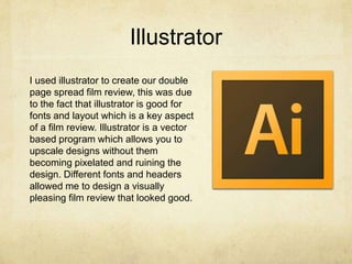 Illustrator
I used illustrator to create our double
page spread film review, this was due
to the fact that illustrator is good for
fonts and layout which is a key aspect
of a film review. Illustrator is a vector
based program which allows you to
upscale designs without them
becoming pixelated and ruining the
design. Different fonts and headers
allowed me to design a visually
pleasing film review that looked good.
 