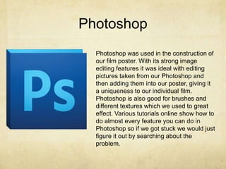 Photoshop
Photoshop was used in the construction of
our film poster. With its strong image
editing features it was ideal with editing
pictures taken from our Photoshop and
then adding them into our poster, giving it
a uniqueness to our individual film.
Photoshop is also good for brushes and
different textures which we used to great
effect. Various tutorials online show how to
do almost every feature you can do in
Photoshop so if we got stuck we would just
figure it out by searching about the
problem.
 