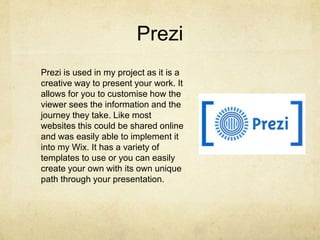 Prezi
Prezi is used in my project as it is a
creative way to present your work. It
allows for you to customise how the
viewer sees the information and the
journey they take. Like most
websites this could be shared online
and was easily able to implement it
into my Wix. It has a variety of
templates to use or you can easily
create your own with its own unique
path through your presentation.
 