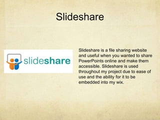 Slideshare
Slideshare is a file sharing website
and useful when you wanted to share
PowerPoints online and make them
accessible. Slideshare is used
throughout my project due to ease of
use and the ability for it to be
embedded into my wix.
 