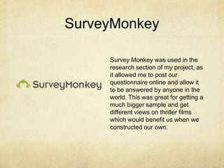 SurveyMonkey
Survey Monkey was used in the
research section of my project, as
it allowed me to post our
questionnaire online and allow it
to be answered by anyone in the
world. This was great for getting a
much bigger sample and get
different views on thriller films
which would benefit us when we
constructed our own.
 