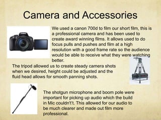 Camera and Accessories
We used a canon 700d to film our short film, this is
a professional camera and has been used to
create award winning films. It allows used to do
focus pulls and pushes and film at a high
resolution with a good frame rate so the audience
would be able to receive what they were watching
better.
The tripod allowed us to create steady camera shots
when we desired, height could be adjusted and the
fluid head allows for smooth panning shots.
The shotgun microphone and boom pole were
important for picking up audio which the build
in Mic couldn't’t. This allowed for our audio to
be much clearer and made out film more
professional.
 