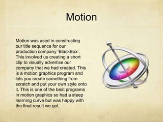 Motion
Motion was used in constructing
our title sequence for our
production company ‘BlackBox’.
This involved us creating a short
clip to visually advertise our
company that we had created. This
is a motion graphics program and
lets you create something from
scratch and put your own style onto
it. This is one of the best programs
in motion graphics so had a steep
learning curve but was happy with
the final result we got.
 