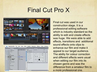 Final Cut Pro X
Final cut was used in our
construction stage. It is a
professional editing software
which is industry standard so the
ability to edit and create effects
was huge. We were able to add
effects, transitions and additional
sound effects onto clips to
enhance our film and make it
appeal to our target audience.
The ability for colour correction
and different effects were usual
when editing our film into its
chosen genre and was the
difference from a amateur film to
a more professional one.
 