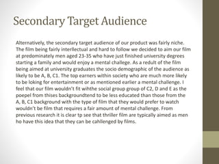Secondary Target Audience
Alternatively, the secondary target audience of our product was fairly niche.
The film being fairly interllectual and hard to follow we decided to aim our film
at predominately men aged 23-35 who have just finished university degrees
starting a family and would enjoy a mental challege. As a redult of the film
being aimed at university graduates the socio demographic of the audience as
likely to be A, B, C1. The top earners within society who are much more likely
to be loking for entertainment or as mentioned earlier a mental challenge. I
feel that our film wouldn’t fit wihthe social group group of C2, D and E as the
poepel from thises backgroundtend to be less educated than those from the
A, B, C1 background with the type of film that they would prefer to watch
wouldn’t be film that requires a fair amount of mental challenge. From
previous research it is clear tp see that thriller film are typically aimed as men
ho have this idea that they can be cahllenged by films.
 