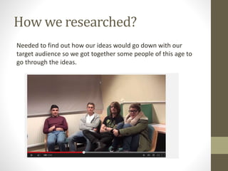 How we researched?
Needed to find out how our ideas would go down with our
target audience so we got together some people of this age to
go through the ideas.
 