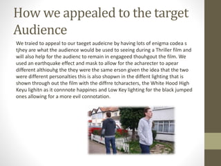 How we appealed to the target
Audience
We traied to appeal to our taeget audeicne by having lots of enigma codea s
tjhey are what the audience would be used to seeing during a Thriller film and
will also help for the audienc to remain in engageed thouhgout the film. We
used an earthquake effect and mask to allow for the acharecter to apear
different althiouhg the they were the same erson given the idea that the two
were different personalties this is also shopwn in the diffent lighting that is
shown through out the film with the diffrre tcharacters, the White Hood High
Keyu lighitn as it connnote happines and Low Key lighting for the black jumped
ones allowing for a more evil connotation.
 