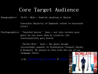 Core Target Audience
Demographics: 16-24 – Male – English speaking or Danish
Caucasian (majority of England; relate to Caucasian
actor)
Psychographics: ‘Tasteful horror’ fans – not into torture porn
gore; we can scare them by creative, not
stereotypically gory horror
‘Nordic-Noir’ fans – the genre became
increasingly popular in Scandinavia (largely Sweden
& Denmark). We played on this with the use of our
language choice
.e.g. The Killing, The Bridge & Borgen
 