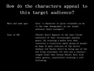 How do the characters appeal to
this target audience?
Male and same age: Alex’s character is quite relatable as he
is the same demographic as our target
audience (male teenager)
Fans of NN: (Nordic Noir) Appeals to the fans (niche
audience) of this increasingly popular
genre. By creating a media text that
interests a relatively small group of people
we hope to gain interest of the entire
fanbase (of Nordic Noir) by being one of the
few films available (if this was a feature-
length film) that blends Nordic Noir with
other genres, essentially creating a cult
following.
 