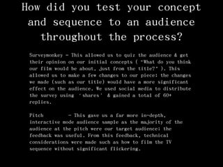 How did you test your concept
and sequence to an audience
throughout the process?
Surveymonkey – This allowed us to quiz the audience & get
their opinion on our initial concepts (‚What do you think
our film would be about, just from the title?‛). This
allowed us to make a few changes to our piece; the changes
we made (such as our title) would have a more significant
effect on the audience. We used social media to distribute
the survey using ‘shares’ & gained a total of 60+
replies.
Pitch - This gave us a far more in-depth,
interactive mode audience sample as the majority of the
audience at the pitch were our target audience; the
feedback was useful. From this feedback, technical
considerations were made such as how to film the TV
sequence without significant flickering.
 