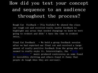 How did you test your concept
and sequence to an audience
throughout the process?
Rough Cut Feedback – (Via YouTube) We showed the class
our rough cut and received really useful feedback to
highlight any areas that needed changing; we knew we were
going to reshoot and didn’t have the time to reshoot
twice.
Final Cut Feedback - We held a group feedback session
after we had exported our final cut and received a large
amount of really positive feedback from the group who all
seemed to really enjoy it. Interestingly, the ‚Teddy
Bear’s Picnic‛ music produced controversy as some found
it incredibly chilling and others found it funny (but
people do laugh when they are nervous).
 