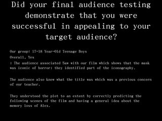 Did your final audience testing
demonstrate that you were
successful in appealing to your
target audience?
Our group: 17-18 Year-Old Teenage Boys
Overall, Yes
; The audience associated Saw with our film which shows that the mask
was iconic of horror; they identified part of the iconography.
The audience also knew what the title was which was a previous concern
of our teacher.
They understood the plot to an extent by correctly predicting the
following scenes of the film and having a general idea about the
memory loss of Alex.
 