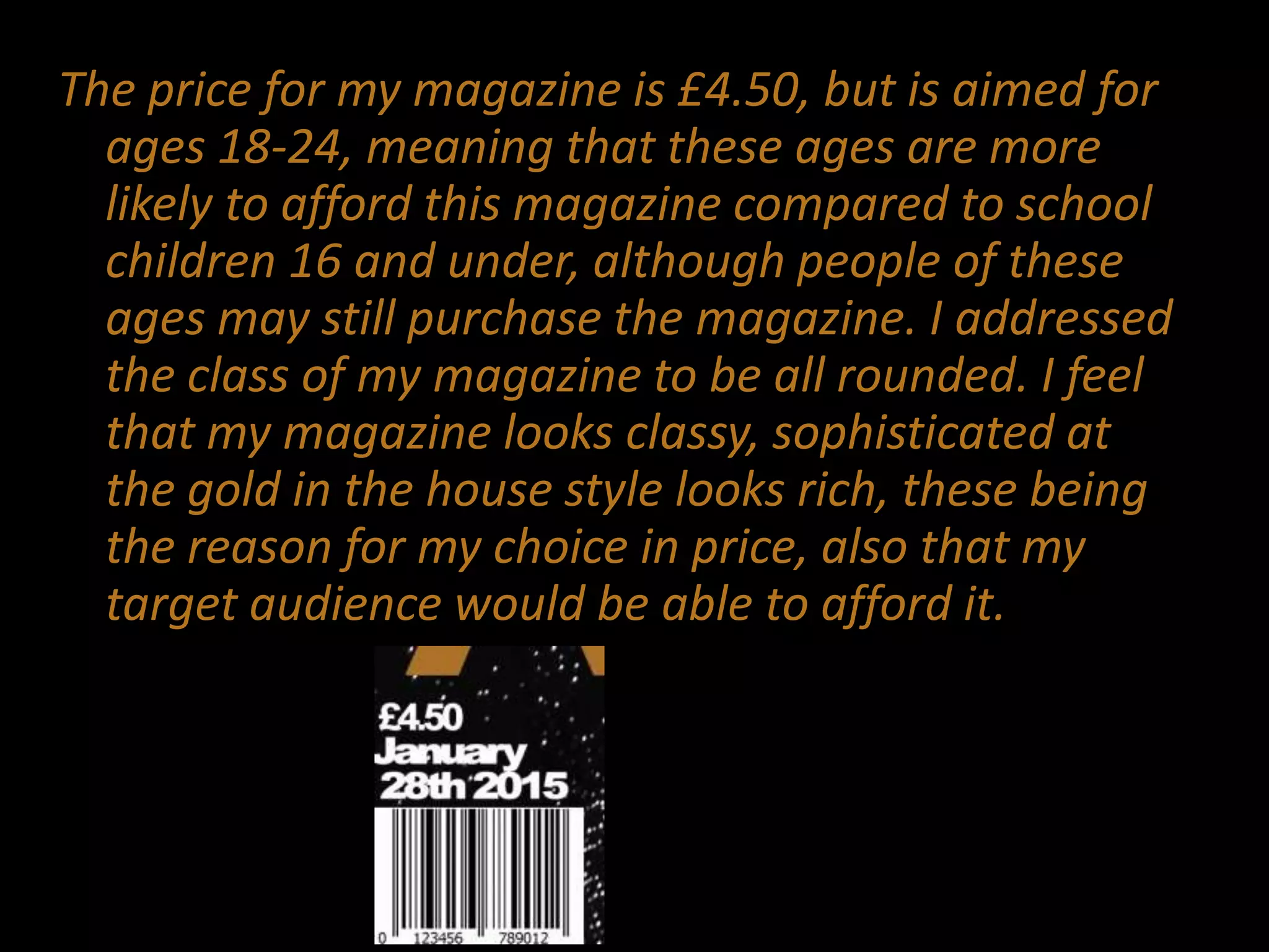 The price for my magazine is £4.50, but is aimed for
ages 18-24, meaning that these ages are more
likely to afford this magazine compared to school
children 16 and under, although people of these
ages may still purchase the magazine. I addressed
the class of my magazine to be all rounded. I feel
that my magazine looks classy, sophisticated at
the gold in the house style looks rich, these being
the reason for my choice in price, also that my
target audience would be able to afford it.
 