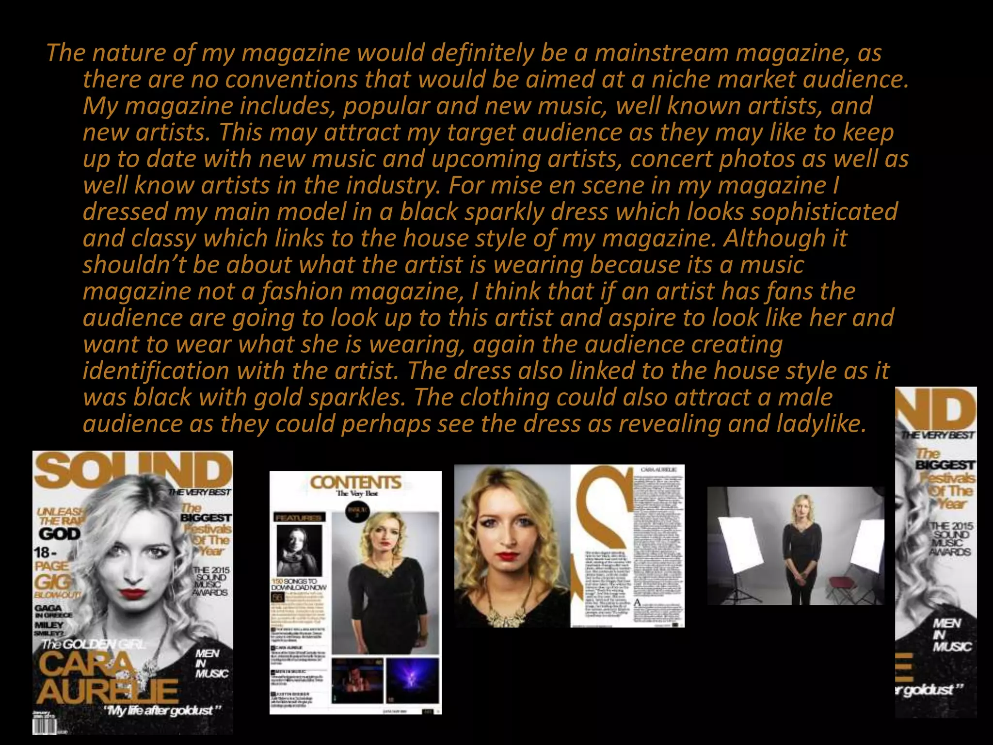 The nature of my magazine would definitely be a mainstream magazine, as
there are no conventions that would be aimed at a niche market audience.
My magazine includes, popular and new music, well known artists, and
new artists. This may attract my target audience as they may like to keep
up to date with new music and upcoming artists, concert photos as well as
well know artists in the industry. For mise en scene in my magazine I
dressed my main model in a black sparkly dress which looks sophisticated
and classy which links to the house style of my magazine. Although it
shouldn’t be about what the artist is wearing because its a music
magazine not a fashion magazine, I think that if an artist has fans the
audience are going to look up to this artist and aspire to look like her and
want to wear what she is wearing, again the audience creating
identification with the artist. The dress also linked to the house style as it
was black with gold sparkles. The clothing could also attract a male
audience as they could perhaps see the dress as revealing and ladylike.
 
