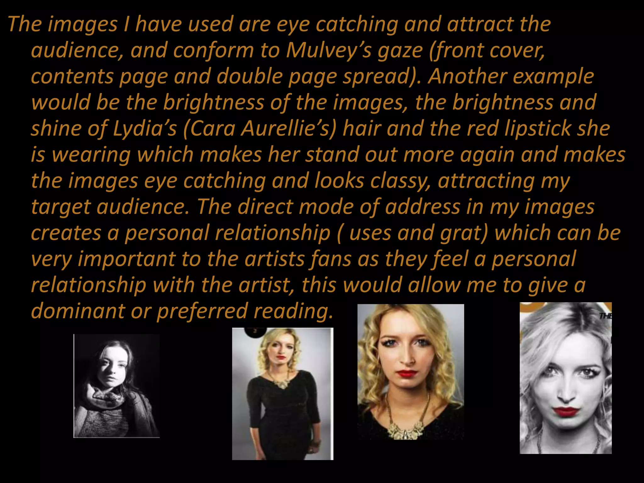 The images I have used are eye catching and attract the
audience, and conform to Mulvey’s gaze (front cover,
contents page and double page spread). Another example
would be the brightness of the images, the brightness and
shine of Lydia’s (Cara Aurellie’s) hair and the red lipstick she
is wearing which makes her stand out more again and makes
the images eye catching and looks classy, attracting my
target audience. The direct mode of address in my images
creates a personal relationship ( uses and grat) which can be
very important to the artists fans as they feel a personal
relationship with the artist, this would allow me to give a
dominant or preferred reading.
 