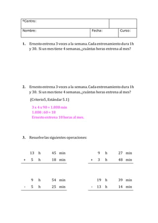 ºCentro:
Nombre: Fecha: Curso:
1. Ernesto entrena 3 veces a la semana. Cadaentrenamiento dura1h
y 30. Si un mestiene 4 semanas, ¿cuántas horas entrena al mes?
2. Ernesto entrena 3 veces a la semana. Cadaentrenamiento dura1h
y 30. Si un mestiene 4 semanas, ¿cuántas horas entrena al mes?
(Criterio5, Estándar 5.1)
3 x 4 x 90 = 1.080 min
1.080 : 60 = 18
Ernesto entrena 18 horas al mes.
3. Resuelvelas siguientes operaciones:
13 h 45 min 9 h 27 min
+ 5 h 18 min + 3 h 48 min
9 h 54 min 19 h 39 min
- 5 h 25 min - 13 h 14 min
 