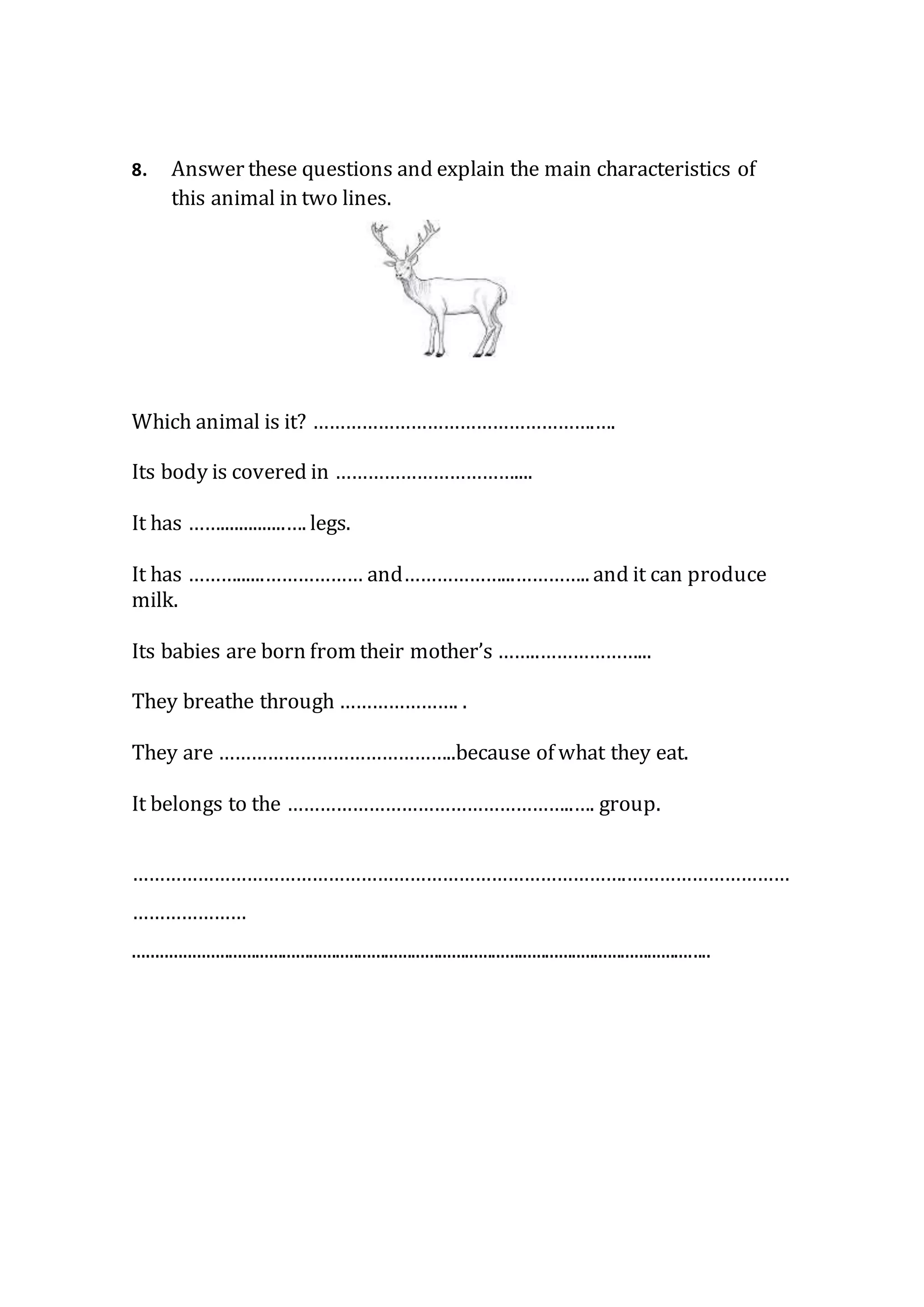 8. Answer these questions and explain the main characteristics of
this animal in two lines.
Which animal is it? …………………………………………….….
Its body is covered in ……………………………....
It has ……..............…. legs.
It has ………......……………… and………………...………….. and it can produce
milk.
Its babies are born from their mother’s ……..………………...
They breathe through …………………. .
They are ……………………………………..because of what they eat.
It belongs to the ……………………………………………..…. group.
……………………………………………………………………………….…………………………
…………………
.................................................................................................................................
 
