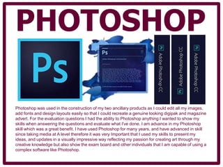 PHOTOSHOP
Photoshop was used in the construction of my two ancillary products as I could edit all my images,
add fonts and design layouts easily so that I could recreate a genuine looking digipak and magazine
advert. For the evaluation questions I had the ability to Photoshop anything I wanted to show my
skills when answering the questions and evaluate what I've done. I am advance in my Photoshop
skill which was a great benefit. I have used Photoshop for many years, and have advanced in skill
since taking media at A level therefore it was very Important that I used my skills to present my
ideas, and updates in a visually impressive way reflecting my passion for creating art through my
creative knowledge but also show the exam board and other individuals that I am capable of using a
complex software like Photoshop.
 