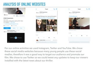 For our online activities we used Instagram, Twitter and YouTube. We chose
these social media websites because many young people use these social
medias, therefore it was a good way to target our audience and promote our
ﬁlm. We chose to use Twitter so we could tweet any updates to keep our viewers
installed with the latest news about our thriller.
ANALYSIS OF ONLINE WEBSITES
 