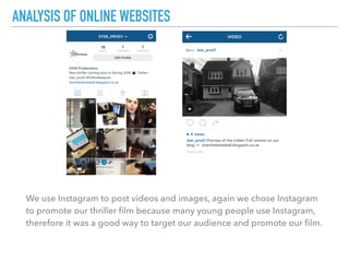 We use Instagram to post videos and images, again we chose Instagram
to promote our thriller ﬁlm because many young people use Instagram,
therefore it was a good way to target our audience and promote our ﬁlm.
ANALYSIS OF ONLINE WEBSITES
 