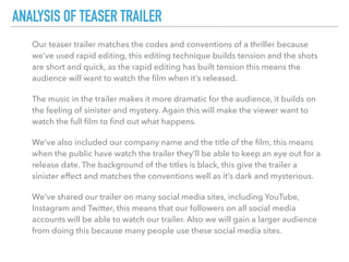 Our teaser trailer matches the codes and conventions of a thriller because
we’ve used rapid editing, this editing technique builds tension and the shots
are short and quick, as the rapid editing has built tension this means the
audience will want to watch the ﬁlm when it’s released.
The music in the trailer makes it more dramatic for the audience, it builds on
the feeling of sinister and mystery. Again this will make the viewer want to
watch the full ﬁlm to ﬁnd out what happens.
We’ve also included our company name and the title of the ﬁlm, this means
when the public have watch the trailer they’ll be able to keep an eye out for a
release date. The background of the titles is black, this give the trailer a
sinister effect and matches the conventions well as it’s dark and mysterious.
We’ve shared our trailer on many social media sites, including YouTube,
Instagram and Twitter, this means that our followers on all social media
accounts will be able to watch our trailer. Also we will gain a larger audience
from doing this because many people use these social media sites.
ANALYSIS OF TEASER TRAILER
 