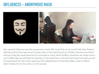 Our second inﬂuence was the anonymous mask. We chose this so we could hide Sam Parker’s
identity and his face was never to been seen in the opening of our thriller. However we didn’t
end up using the mask because it’s overused in many other thrillers, therefore we chose not to
use it. Although we still kept his identity on the down low, to do this Sam kept his hood up and
his head down for the entire opening, this helped keep his identity hidden, also so Olivia
didn't notice him in the cafe or in the woods.
INFLUENCES - ANONYMOUS MASK
 