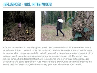 Our third inﬂuence is an innocent girl in the woods. We chose this as an inﬂuence because a
woods sets sinister connotations for the audience, therefore we used the woods as a location
to match thriller conventions and also to build tension for the audience. In the image the girl is
wearing a pink dress, this shows conventions of an innocent, young girl. The woods have
sinister connotations, therefore this shows the audience she is entering a potential danger
zone where she could possibly get hurt. We used this to show Olivia when she is meeting the
online predator Sam Parker, this automatically gives Sam a villain character proﬁle.
INFLUENCES - GIRL IN THE WOODS
 