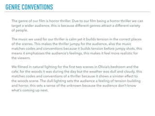 The genre of our ﬁlm is horror thriller. Due to our ﬁlm being a horror thriller we can
target a wider audience, this is because different genres attract a different variety
of people.
The music we used for our thriller is calm yet it builds tension in the correct places
of the scenes. This makes the thriller jumpy for the audience, also the music
matches codes and conventions because it builds tension before jumpy shots, this
means it emphasises the audience’s feelings, this makes it feel more realistic for
the viewers.
We ﬁlmed in natural lighting for the ﬁrst two scenes in Olivia’s bedroom and the
cafe, for the woods it was during the day but the weather was dull and cloudy, this
matches codes and conventions of a thriller because it shows a sinister effect to
the woods scene. The dull lighting sets the audience a feeling of tension building
and horror, this sets a sense of the unknown because the audience don’t know
what’s coming up next.
GENRE CONVENTIONS
 