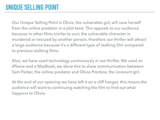 Our Unique Selling Point is Olivia, the vulnerable girl, will save herself
from the online predator in a plot twist. This appeals to our audience
because in other ﬁlms similar to ours the vulnerable character is
murdered or rescued by another person, therefore our thriller will attract
a large audience because it’s a different type of stalking ﬁlm compared
to previous stalking ﬁlms.
Also, we have used technology continuously in our thriller. We used an
iPhone and a MacBook, we done this to show communication between
Sam Parker, the online predator and Olivia Prentice, the innocent girl.
At the end of our opening we have left it on a cliff hanger, this means the
audience will want to continuing watching the ﬁlm to ﬁnd out what
happens to Olivia.
UNIQUE SELLING POINT
 