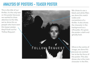 This is the title of our
thriller, it’s the only text
on the poster because
we wanted to draw
attention to the title,
we’ve done this so
people who have seen
this teaser poster,
they’ll look out for
‘Follow Request’.
ANALYSIS OF POSTERS - TEASER POSTER
We chose to use a
black and white ﬁlter,
we done this match
codes and
conventions of a
thriller. It also shows
the character in the
background as a
silhouette, this gives
the poster a dark and
ghostly look.
Olivia is the centre of
image, we done this
because we wanted
her to be the focus of
the poster. This also
shows she is the main
character in the ﬁlm.
 