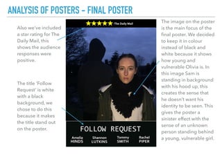 The title ‘Follow
Request’ is white
with a black
background, we
chose to do this
because it makes
the title stand out
on the poster.
ANALYSIS OF POSTERS - FINAL POSTER
The image on the poster
is the main focus of the
ﬁnal poster. We decided
to keep it in colour
instead of black and
white because it shows
how young and
vulnerable Olivia is. In
this image Sam is
standing in background
with his hood up, this
creates the sense that
he doesn’t want his
identity to be seen. This
gives the poster a
sinister effect with the
sense of an unknown
person standing behind
a young, vulnerable girl.
Also we’ve included
a star rating for The
Daily Mail, this
shows the audience
responses were
positive.
 