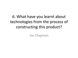 6. What have you learnt about
technologies from the process of
   constructing this product?
          Joe Chapman
 