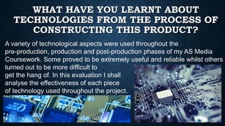 WHAT HAVE YOU LEARNT ABOUT
TECHNOLOGIES FROM THE PROCESS OF
CONSTRUCTING THIS PRODUCT?
A variety of technological aspects were used throughout the
pre-production, production and post-production phases of my AS Media
Coursework. Some proved to be extremely useful and reliable whilst others
turned out to be more difficult to
get the hang of. In this evaluation I shall
analyse the effectiveness of each piece
of technology used throughout the project.

 