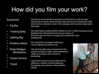 How did you film your work?
Equipment:
• Fig Rig
• Tracking Dolly
•
• Lighting Rig
•
• Profilmic effects
•
• Rode Shotgun
Microphone
•
• Canon Camera
•
• Tripod
•
We had an issue with the microphone in the final cut and we used
solved this by using a Rode Shotgun Microphone and inserted the USB
stick into the computer to dub in the dialogue which worked really well; it
was clear.
We used higher quality profilmic effects for the ‘5’ effect because we got
feedback from the teachers that the pen drawn on
the hand was not ‘horror’ enough and it would look more
professional.
We solved the inconsistent lighting by
using a lighting rig (held by me).
The tracking dolly was borrowed from the
school and gave a really good professional
effect to our piece and a sense of
foreboding.
I learnt that mise-en-scene makes all the
difference, whether it be the polaroids,
the lighting, the costume or the profilmic
effects.
 