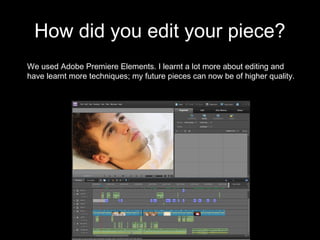 How did you edit your piece?
We used Adobe Premiere Elements. I learnt a lot more about editing and
have learnt more techniques; my future pieces can now be of higher quality.
 