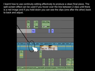 I learnt how to use continuity editing effectively to produce a clean final piece. The
split screen effect can be used if you hover over the line between 2 clips until there
is a red image and if you hold down you can see the clips (one after the other) back
to back and adjust.
 