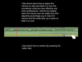 I also learnt about how to adjust the
volume on clips and fade in or out; the
soundtrack could be more effective and
more professional. I did this by holding
down the mouse over the yellow line and
adjusting accordingly (up or down for
volume and the white dots up or down to
fade in or out).
I also learnt how to render (by pressing the
‘enter’ bar).
 