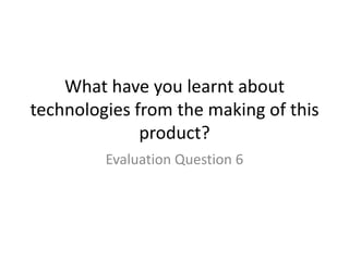 What have you learnt about
technologies from the making of this
product?
Evaluation Question 6
 