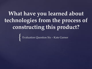 {
What have you learned about
technologies from the process of
constructing this product?
Evaluation Question Six – Kate Garner
 