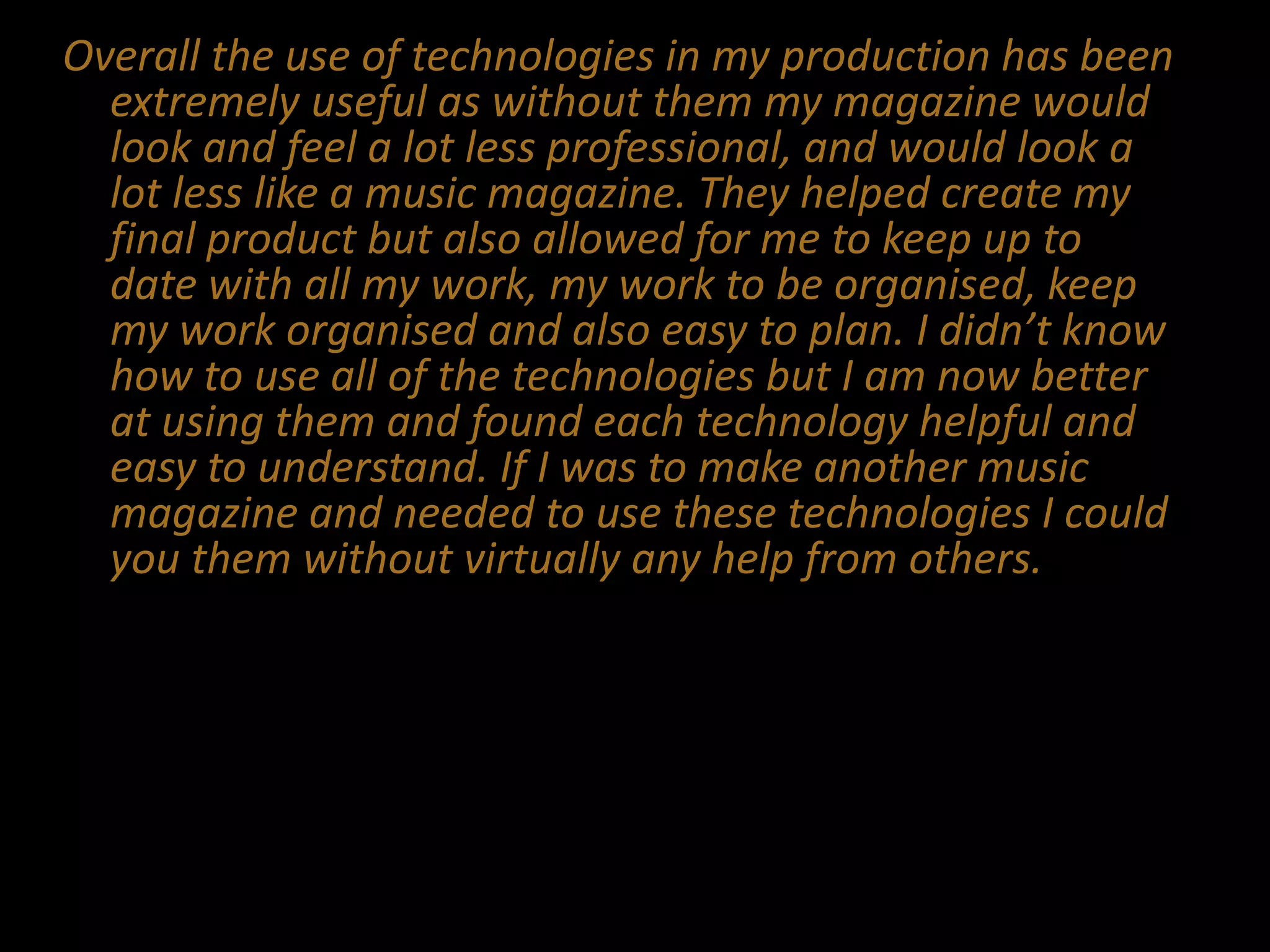 Overall the use of technologies in my production has been
extremely useful as without them my magazine would
look and feel a lot less professional, and would look a
lot less like a music magazine. They helped create my
final product but also allowed for me to keep up to
date with all my work, my work to be organised, keep
my work organised and also easy to plan. I didn’t know
how to use all of the technologies but I am now better
at using them and found each technology helpful and
easy to understand. If I was to make another music
magazine and needed to use these technologies I could
you them without virtually any help from others.
 