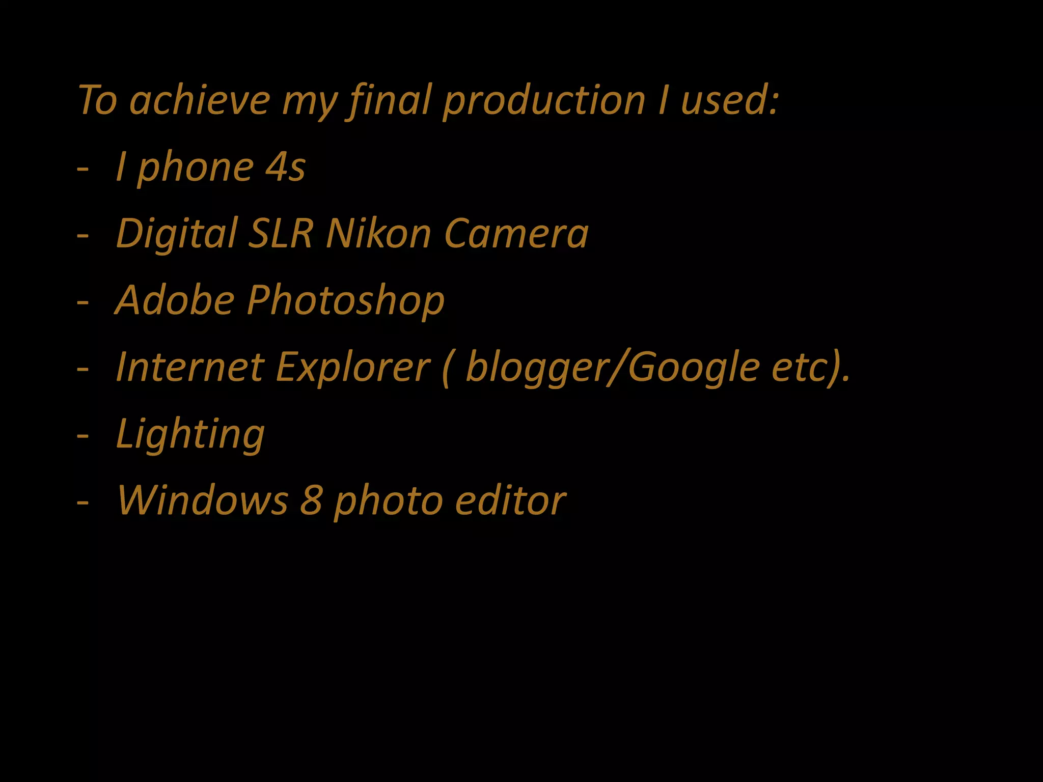 To achieve my final production I used:
- I phone 4s
- Digital SLR Nikon Camera
- Adobe Photoshop
- Internet Explorer ( blogger/Google etc).
- Lighting
- Windows 8 photo editor
 