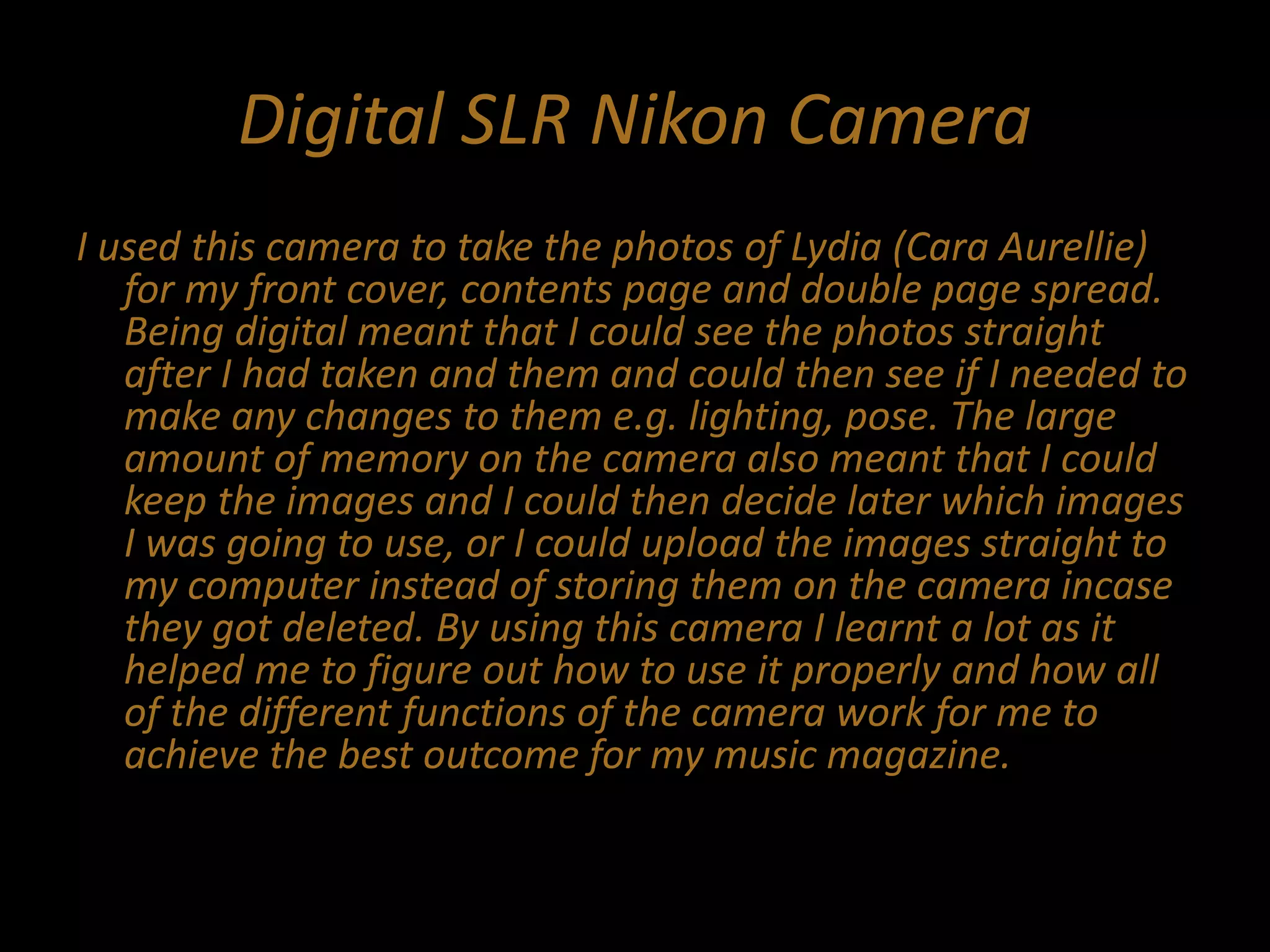 Digital SLR Nikon Camera
I used this camera to take the photos of Lydia (Cara Aurellie)
for my front cover, contents page and double page spread.
Being digital meant that I could see the photos straight
after I had taken and them and could then see if I needed to
make any changes to them e.g. lighting, pose. The large
amount of memory on the camera also meant that I could
keep the images and I could then decide later which images
I was going to use, or I could upload the images straight to
my computer instead of storing them on the camera incase
they got deleted. By using this camera I learnt a lot as it
helped me to figure out how to use it properly and how all
of the different functions of the camera work for me to
achieve the best outcome for my music magazine.
 