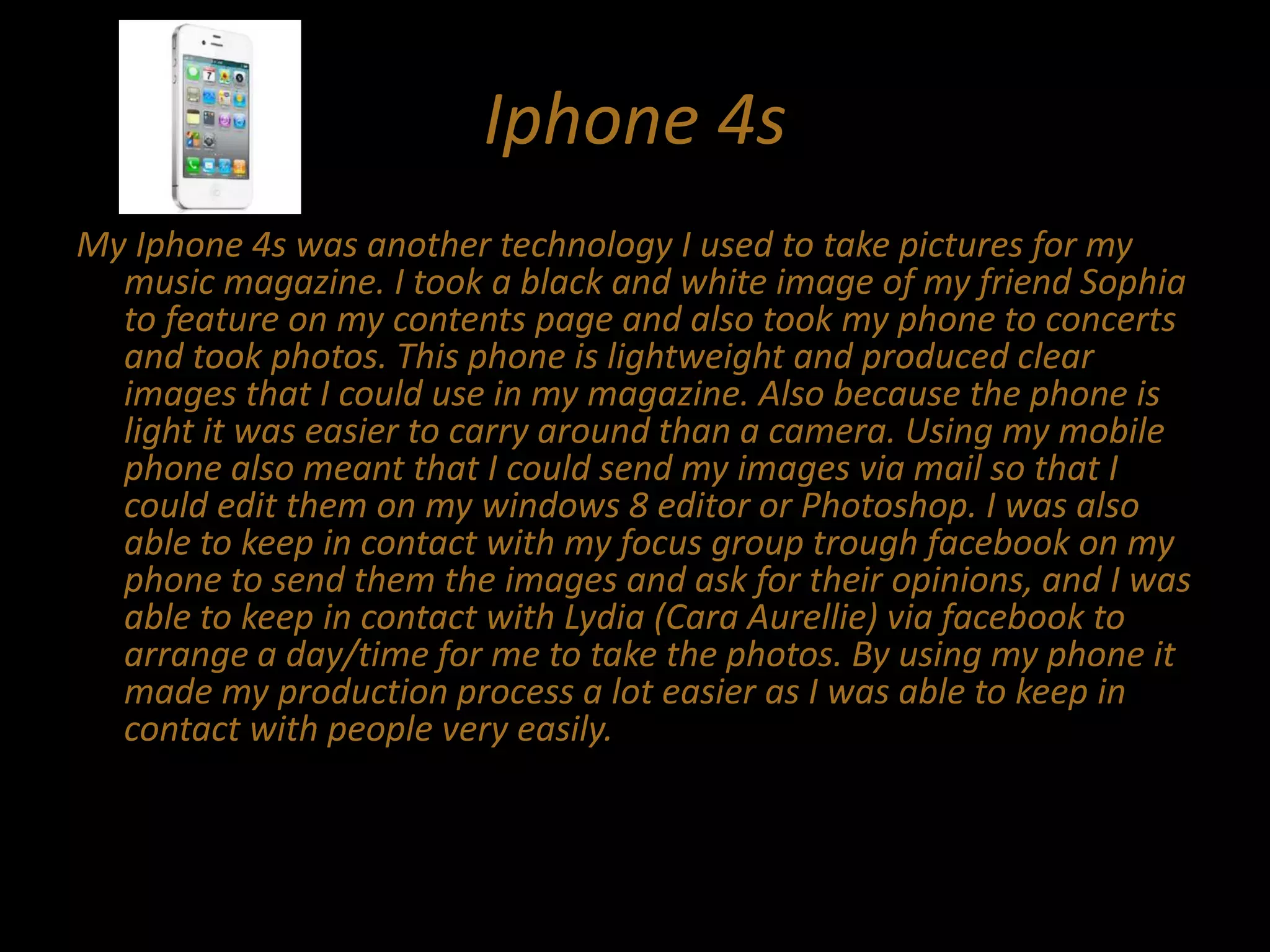 Iphone 4s
My Iphone 4s was another technology I used to take pictures for my
music magazine. I took a black and white image of my friend Sophia
to feature on my contents page and also took my phone to concerts
and took photos. This phone is lightweight and produced clear
images that I could use in my magazine. Also because the phone is
light it was easier to carry around than a camera. Using my mobile
phone also meant that I could send my images via mail so that I
could edit them on my windows 8 editor or Photoshop. I was also
able to keep in contact with my focus group trough facebook on my
phone to send them the images and ask for their opinions, and I was
able to keep in contact with Lydia (Cara Aurellie) via facebook to
arrange a day/time for me to take the photos. By using my phone it
made my production process a lot easier as I was able to keep in
contact with people very easily.
 