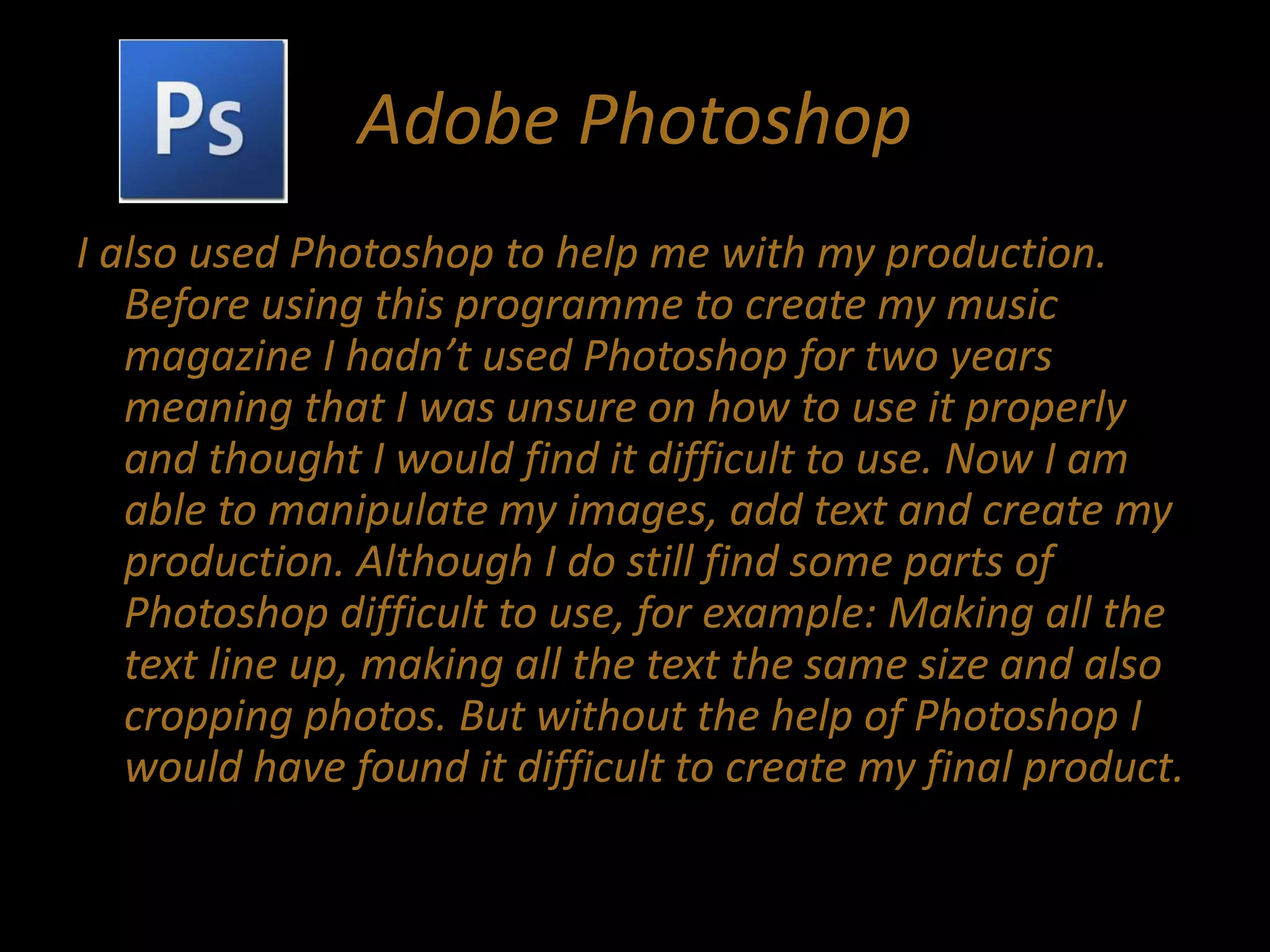 Adobe Photoshop
I also used Photoshop to help me with my production.
Before using this programme to create my music
magazine I hadn’t used Photoshop for two years
meaning that I was unsure on how to use it properly
and thought I would find it difficult to use. Now I am
able to manipulate my images, add text and create my
production. Although I do still find some parts of
Photoshop difficult to use, for example: Making all the
text line up, making all the text the same size and also
cropping photos. But without the help of Photoshop I
would have found it difficult to create my final product.
 