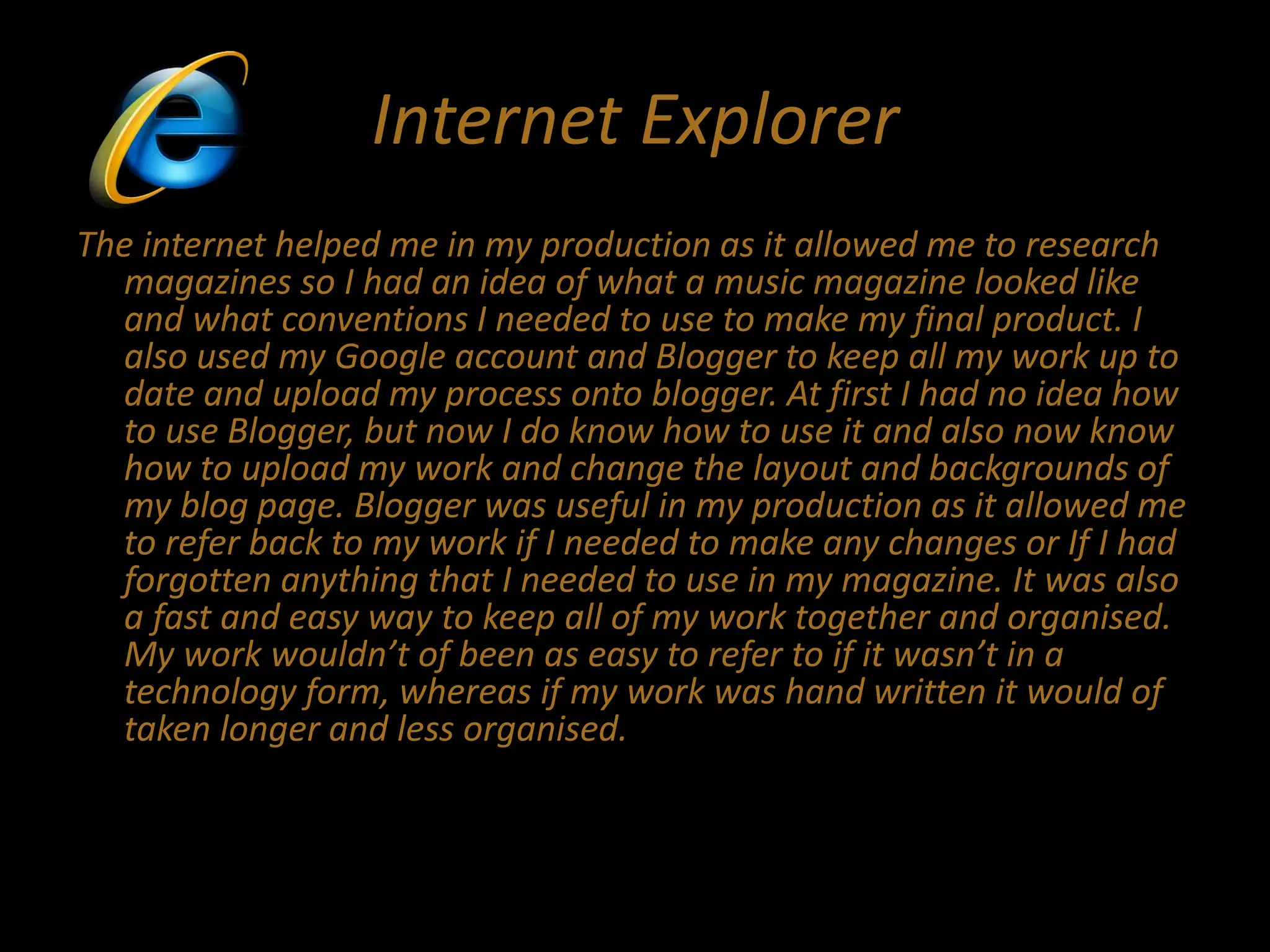 Internet Explorer
The internet helped me in my production as it allowed me to research
magazines so I had an idea of what a music magazine looked like
and what conventions I needed to use to make my final product. I
also used my Google account and Blogger to keep all my work up to
date and upload my process onto blogger. At first I had no idea how
to use Blogger, but now I do know how to use it and also now know
how to upload my work and change the layout and backgrounds of
my blog page. Blogger was useful in my production as it allowed me
to refer back to my work if I needed to make any changes or If I had
forgotten anything that I needed to use in my magazine. It was also
a fast and easy way to keep all of my work together and organised.
My work wouldn’t of been as easy to refer to if it wasn’t in a
technology form, whereas if my work was hand written it would of
taken longer and less organised.
 