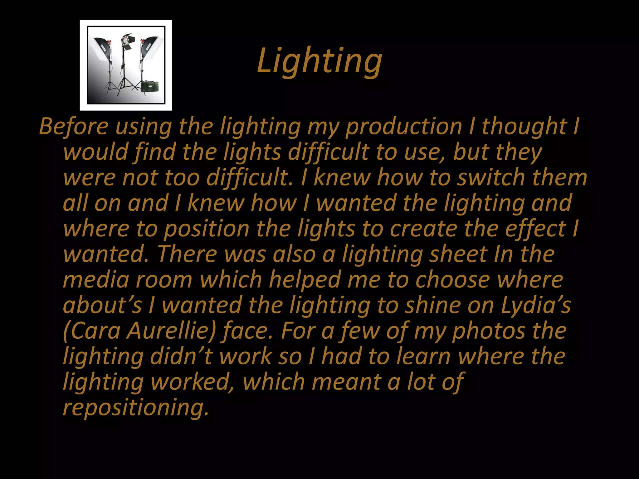 Lighting
Before using the lighting my production I thought I
would find the lights difficult to use, but they
were not too difficult. I knew how to switch them
all on and I knew how I wanted the lighting and
where to position the lights to create the effect I
wanted. There was also a lighting sheet In the
media room which helped me to choose where
about’s I wanted the lighting to shine on Lydia’s
(Cara Aurellie) face. For a few of my photos the
lighting didn’t work so I had to learn where the
lighting worked, which meant a lot of
repositioning.
 