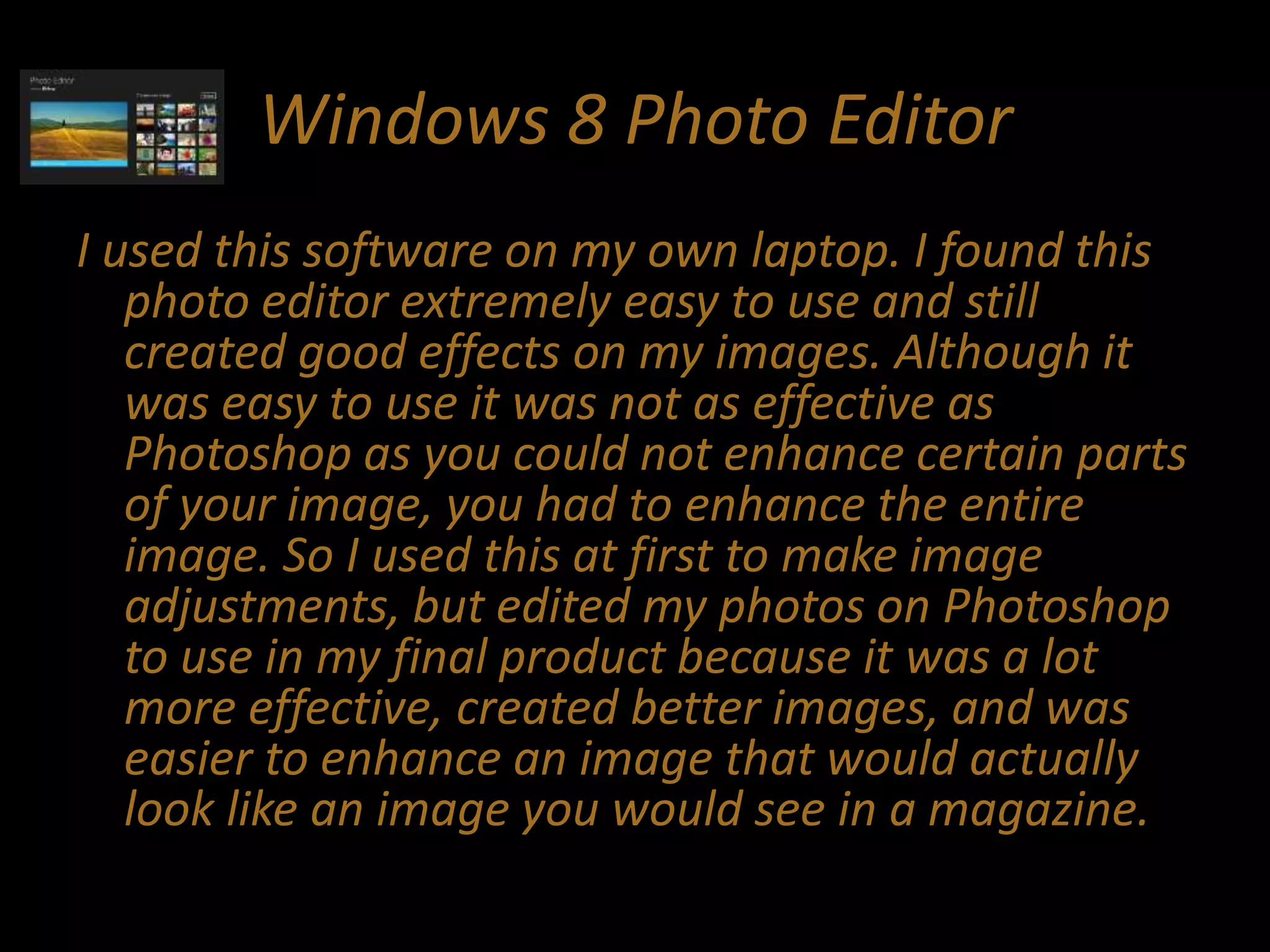 Windows 8 Photo Editor
I used this software on my own laptop. I found this
photo editor extremely easy to use and still
created good effects on my images. Although it
was easy to use it was not as effective as
Photoshop as you could not enhance certain parts
of your image, you had to enhance the entire
image. So I used this at first to make image
adjustments, but edited my photos on Photoshop
to use in my final product because it was a lot
more effective, created better images, and was
easier to enhance an image that would actually
look like an image you would see in a magazine.
 