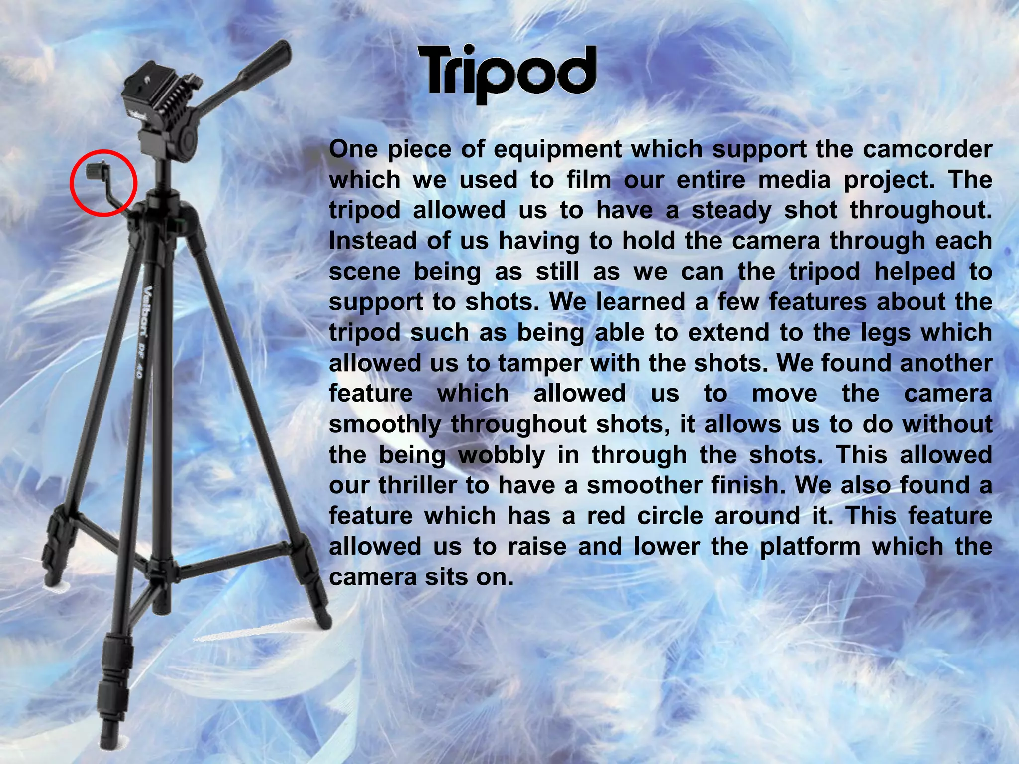 One piece of equipment which support the camcorder
which we used to film our entire media project. The
tripod allowed us to have a steady shot throughout.
Instead of us having to hold the camera through each
scene being as still as we can the tripod helped to
support to shots. We learned a few features about the
tripod such as being able to extend to the legs which
allowed us to tamper with the shots. We found another
feature which allowed us to move the camera
smoothly throughout shots, it allows us to do without
the being wobbly in through the shots. This allowed
our thriller to have a smoother finish. We also found a
feature which has a red circle around it. This feature
allowed us to raise and lower the platform which the
camera sits on.
 
